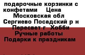 подарочные корзинки с конфетами  › Цена ­ 600 - Московская обл., Сергиево-Посадский р-н, Пересвет г. Хобби. Ручные работы » Подарки к праздникам   